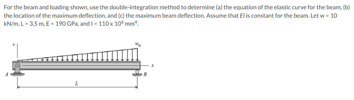 For the beam and loading shown, use the double-integration method to determine (a) the equation of the elastic curve for the beam, (b)
the location of the maximum deflection, and (c) the maximum beam deflection. Assume that El is constant for the beam. Let w = 10
kN/m, L = 3.5 m, E = 190 GPa, and I = 110 x 106 mm4.
L
Wo