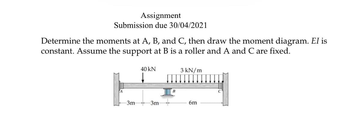 Assignment
Submission due 30/04/2021
Determine the moments at A, B, and C, then draw the moment diagram. El is
constant. Assume the support at B is a roller and A and C are fixed.
40 kN
3 kN/m
-3m
-3m
6m
