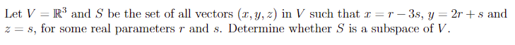 Let V = R³ and S be the set of all vectors (x, y, z) in V such that x = r-3s, y = 2r+s and
z = s, for some real parameters r and s. Determine whether S is a subspace of V.