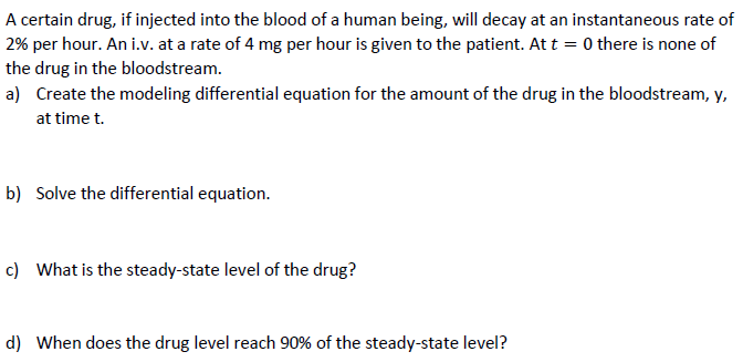 A certain drug, if injected into the blood of a human being, will decay at an instantaneous rate of
2% per hour. An i.v. at a rate of 4 mg per hour is given to the patient. At t = 0 there is none of
the drug in the bloodstream.
a) Create the modeling differential equation for the amount of the drug in the bloodstream, y,
at time t.
b) Solve the differential equation.
c) What is the steady-state level of the drug?
d) When does the drug level reach 90% of the steady-state level?