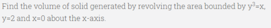 Find the volume of solid generated by revolving the area bounded by y³=x,
y=2 and x=0 about the x-axis.

