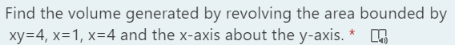 Find the volume generated by revolving the area bounded by
xy=4, x=1, x=4 and the x-axis about the y-axis. * A
