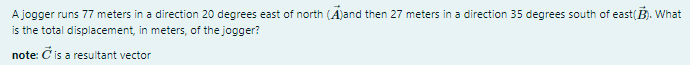 A jogger runs 77 meters in a direction 20 degrees east of north (A)and then 27 meters in a direction 35 degrees south of east(B). What
is the total displacement, in meters, of the jogger?
note: Č is a resultant vector
