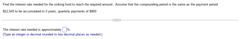 Find the interest rate needed for the sinking fund to reach the required amount. Assume that the compounding period is the same as the payment period.
$12,543 to be accumulated in 3 years; quarterly payments of $950
The interest rate needed is approximately %.
(Type an integer or decimal rounded to two decimal places as needed.)
