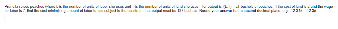 Prunella raises peaches where L is the number of units of labor she uses and T is the number of units of land she uses. Her output is f(L,T) = LT bushels of peaches. If the cost of land is 2 and the wage
for labor is 7, find the cost minimizing amount of labor to use subject to the constraint that output must be 137 bushels. Round your answer to the second decimal place, e.g., 12.345 = 12.35.
