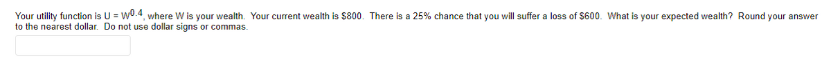 Your utility function is U = wU.4, where W is your wealth. Your current wealth is $800. There is a 25% chance that you will suffer a loss of $600. What is your expected wealth? Round your answer
to the nearest dollar. Do not use dollar signs or commas.
