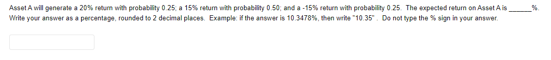 Asset A will generate a 20% return with probability 0.25; a 15% return with probability 0.50; and a -15% return with probability 0.25. The expected return on Asset A is
%
Write your answer as a percentage, rounded to 2 decimal places. Example: if the answer is 10.3478%, then write "10.35". Do not type the % sign in your answer.
