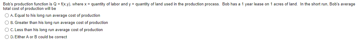 Bob's production function is Q = f(x,y), where x = quantity of labor and y = quantity of land used in the production process. Bob has a 1 year lease on 1 acres of land. In the short run, Bob's average
total cost of production will be
O A. Equal to his long run average cost of production
O B. Greater than his long run average cost of production
O . Less than his long run average cost of production
O D. Either A or B could be correct
