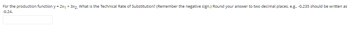 For the production function y = 2x1 + 3x2, What is the Technical Rate of Substitution? (Remember the negative sign.) Round your answer to two decimal places, e.g., -0.235 should be written as
-0.24.
