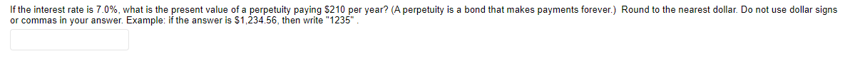 If the interest rate is 7.0%, what is the present value of a perpetuity paying $210 per year? (A perpetuity is a bond that makes payments forever.) Round to the nearest dollar. Do not use dollar signs
or commas in your answer. Example: if the answer is $1,234.56, then write "1235"
