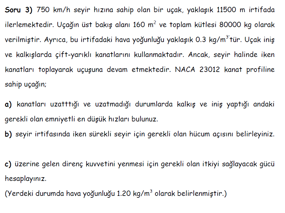 Soru 3) 750 km/h seyir hızına sahip olan bir uçak, yaklaşık 11500 m irtifada
ilerlemektedir. Uçağın üst bakış alanı 160 m? ve toplam kütlesi 80000 kg olarak
verilmiştir. Ayrıca, bu irtifadaki hava yoğunluğu yaklaşık 0.3 kg/m*tür. Uçak iniş
ve kalkışlarda çift-yarıklı kanatlarını kullanmaktadır. Ancak, seyir halinde iken
kanatları toplayarak uçuşuna devam etmektedir. NACA 23012 kanat profiline
sahip uçağın;
a) kanatları uzatttığı ve uzatmadığı durumlarda kalkış ve iniş yaptığı andaki
gerekli olan emniyetli en düşük hızları bulunuz.
b) seyir irtifasında iken sürekli seyir için gerekli olan hücum açısını belirleyiniz.
c) üzerine gelen direnç kuvvetini yenmesi için gerekli olan itkiyi sağlayacak gücü
hesaplayınız.
(Yerdeki durumda hava yoğunluğu 1.20 kg/m³ olarak belirlenmiştir.)
