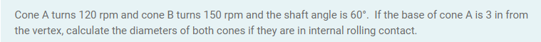 Cone A turns 120 rpm and cone B turns 150 rpm and the shaft angle is 60°. If the base of cone A is 3 in from
the vertex, calculate the diameters of both cones if they are in internal rolling contact.
