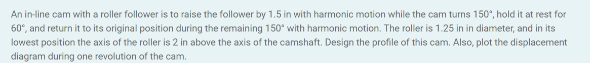 An in-line cam with a roller follower is to raise the follower by 1.5 in with harmonic motion while the cam turns 150°, hold it at rest for
60°, and return it to its original position during the remaining 150° with harmonic motion. The roller is 1.25 in in diameter, and in its
lowest position the axis of the roller is 2 in above the axis of the camshaft. Design the profile of this cam. Also, plot the displacement
diagram during one revolution of the cam.
