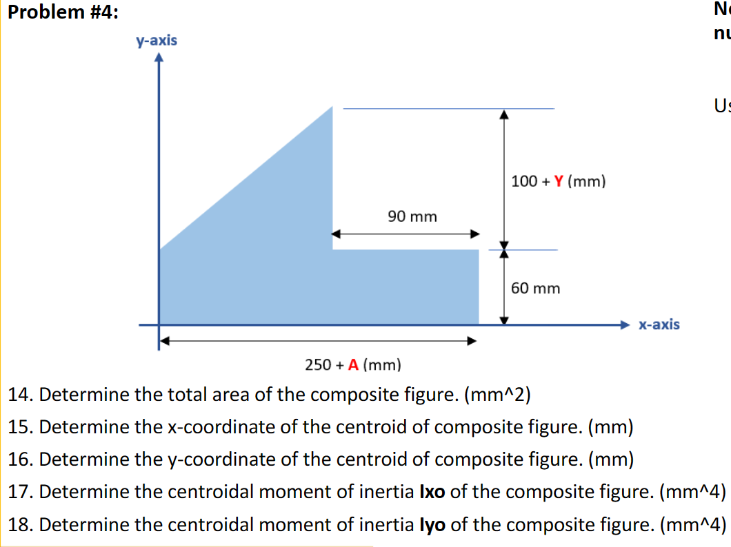 Problem #4:
N.
nu
у-аxis
Us
100 + Y (mm)
90 mm
60 mm
X-ахis
250 + A (mm)
14. Determine the total area of the composite figure. (mm^2)
15. Determine the x-coordinate of the centroid of composite figure. (mm)
16. Determine the y-coordinate of the centroid of composite figure. (mm)
17. Determine the centroidal moment of inertia Ixo of the composite figure. (mm^4)
18. Determine the centroidal moment of inertia lyo of the composite figure. (mm^4)
