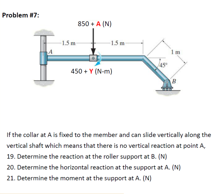 Problem #7:
850 + A (N)
-1.5 m-
-1.5 m
1 m
45°
450 + Y (N-m)
If the collar at A is fixed to the member and can slide vertically along the
vertical shaft which means that there is no vertical reaction at point A,
19. Determine the reaction at the roller support at B. (N)
20. Determine the horizontal reaction at the support at A. (N)
21. Determine the moment at the support at A. (N)
