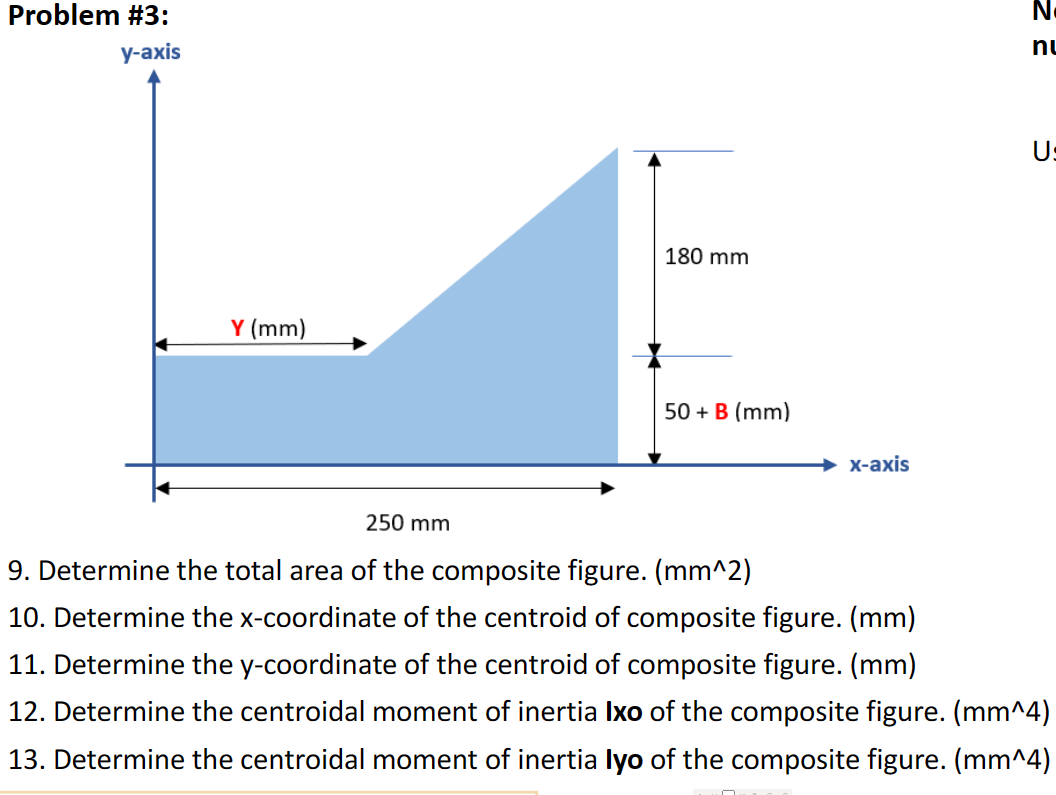 Problem #3:
у-ахis
nu
Us
180 mm
Y (mm)
50 + B (mm)
х-ахis
250 mm
9. Determine the total area of the composite figure. (mm^2)
10. Determine the x-coordinate of the centroid of composite figure. (mm)
11. Determine the y-coordinate of the centroid of composite figure. (mm)
12. Determine the centroidal moment of inertia Ixo of the composite figure. (mm^4)
13. Determine the centroidal moment of inertia lyo of the composite figure. (mm^4)
