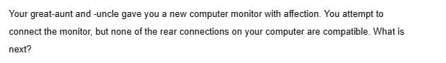 Your great-aunt and -uncle gave you a new computer monitor with affection. You attempt to
connect the monitor, but none of the rear connections on your computer are compatible. What is
next?