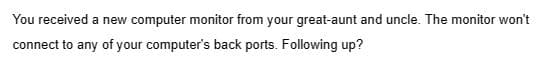 You received a new computer monitor from your great-aunt and uncle. The monitor won't
connect to any of your computer's back ports. Following up?