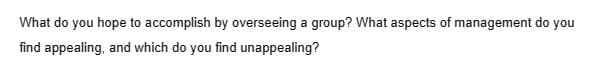 What do you hope to accomplish by overseeing a group? What aspects of management do you
find appealing, and which do you find unappealing?
