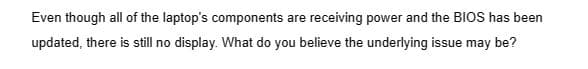 Even though all of the laptop's components are receiving power and the BIOS has been
updated, there is still no display. What do you believe the underlying issue may be?