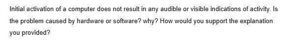 Initial activation of a computer does not result in any audible or visible indications of activity. Is
the problem caused by hardware or software? why? How would you support the explanation
you provided?