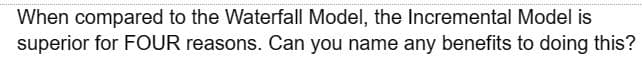 When compared to the Waterfall Model, the Incremental Model is
superior for FOUR reasons. Can you name any benefits to doing this?