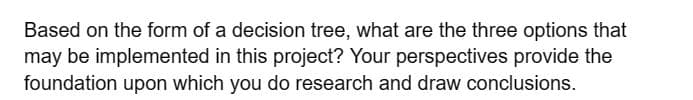 Based on the form of a decision tree, what are the three options that
may be implemented in this project? Your perspectives provide the
foundation upon which you do research and draw conclusions.