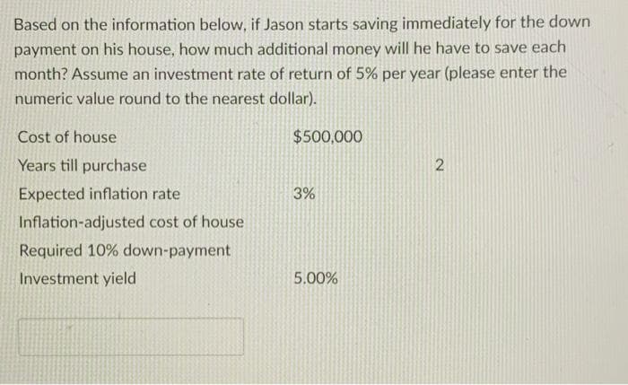Based on the information below, if Jason starts saving immediately for the down
payment on his house, how much additional money will he have to save each
month? Assume an investment rate of return of 5% per year (please enter the
numeric value round to the nearest dollar).
Cost of house
Years till purchase
Expected inflation rate
Inflation-adjusted cost of house
Required 10% down-payment
Investment yield
$500,000
3%
5.00%
2