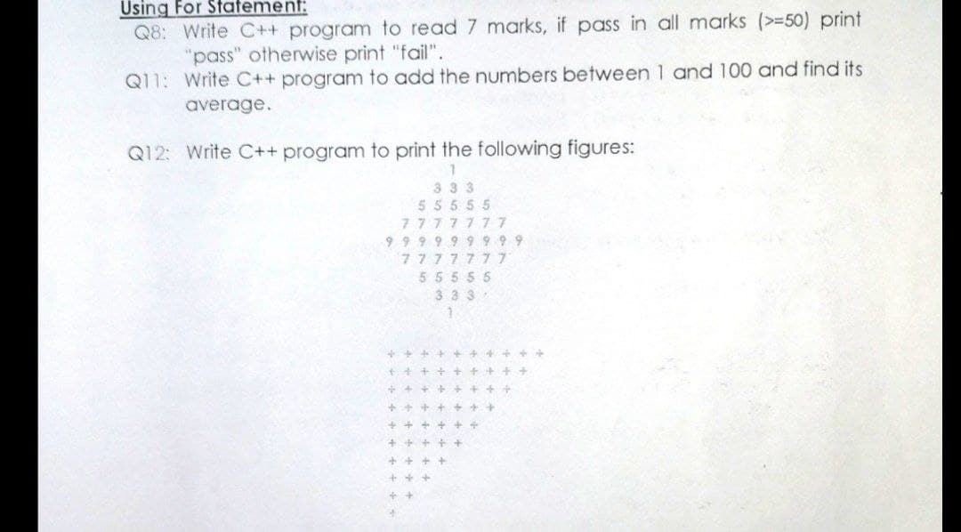 Using For Statement:
Q8: Write C++ program to read 7 marks, if pass in all marks (>=50) print
"pass" otherwise print "fail".
Q11: Write C++ program to add the numbers between 1 and 100 and find its
average.
Q12: Write C++ program to print the following figures:
333
55555
7777777
9 99 9 9 9 9 99
7777777
55555
3 33
++ ++
+ + +
+ +
++ + ++
+ + +
++
