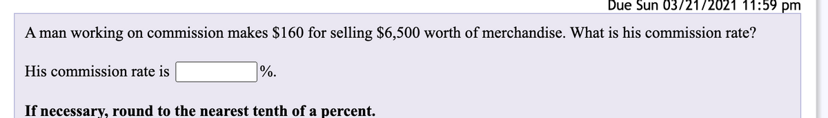 Due Sun 03/21/2021 11:59 pm
A man working on commission makes $160 for selling $6,500 worth of merchandise. What is his commission rate?
His commission rate is
|%.
If necessary, round to the nearest tenth of a percent.
