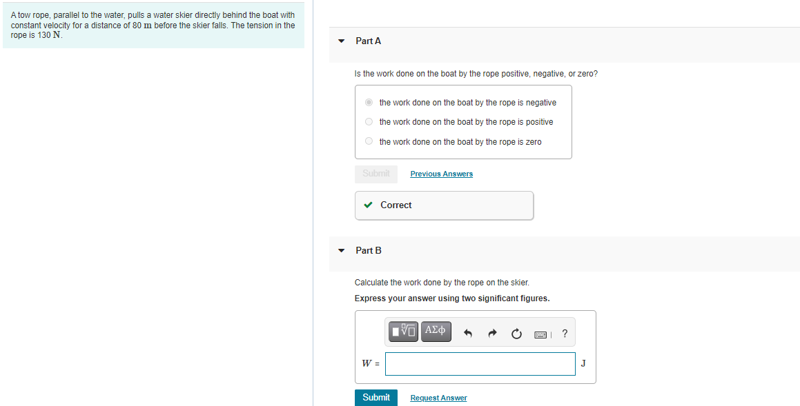 A tow rope, parallel to the water, pulls a water skier directly behind the boat with
constant velocity for a distance of 80 m before the skier falls. The tension in the
rope is 130 N
Part A
Is the work done on the boat by the rope positive, negative, or zero?
O the work done on the boat by the rope is negative
O the work done on the boat by the rope is positive
O the work done on the boat by the rope is zero
Submit
Previous Answers
v Correct
Part B
Calculate the work done by the rope on the skier.
Express your answer using two significant figures.
W =
J
Submit
Request Answer
