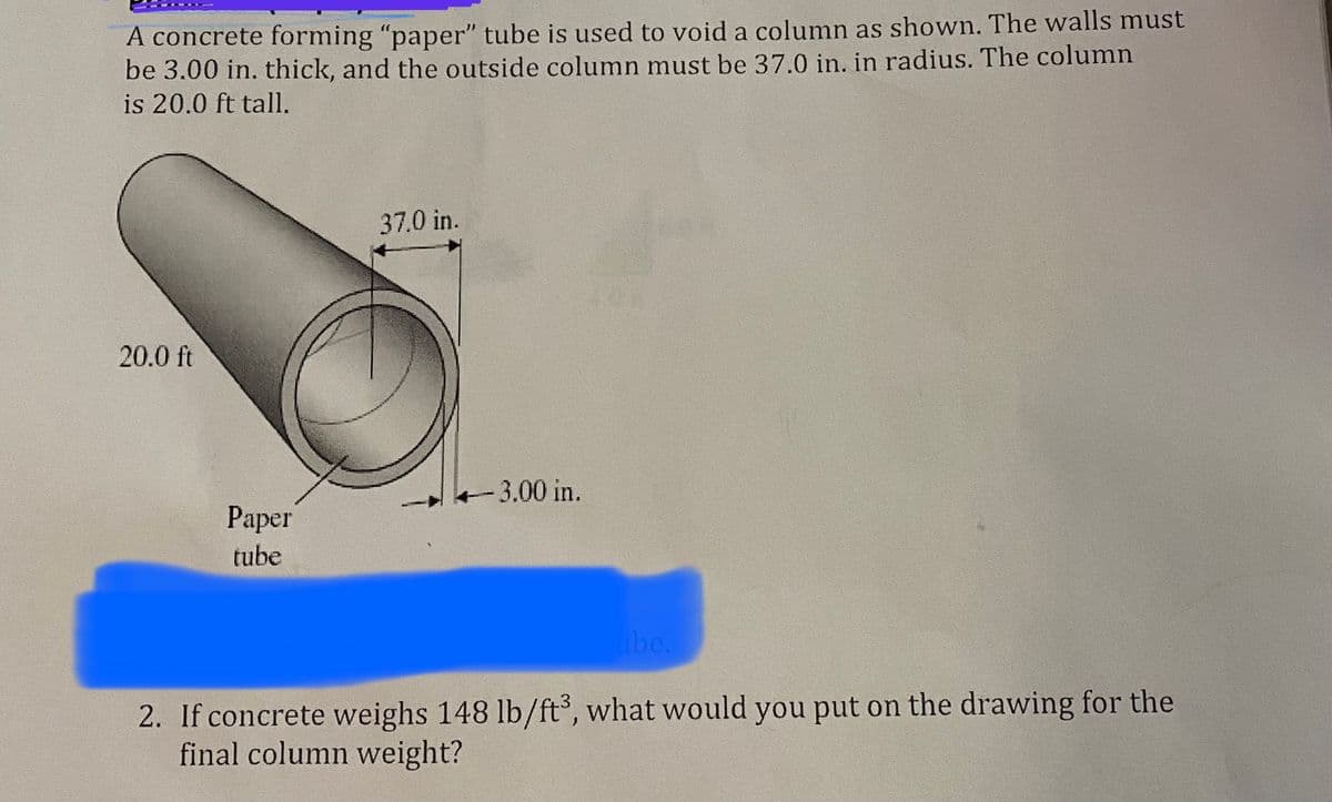 A concrete forming "paper" tube is used to void a column as shown. The walls must
be 3.00 in. thick, and the outside column must be 37.0 in. in radius. The column
is 20.0 ft tall.
37.0 in.
20.0 ft
+3.00 in.
Paper
tube
abe.
2. If concrete weighs 148 lb/ft°, what would you put on the drawing for the
final column weight?
