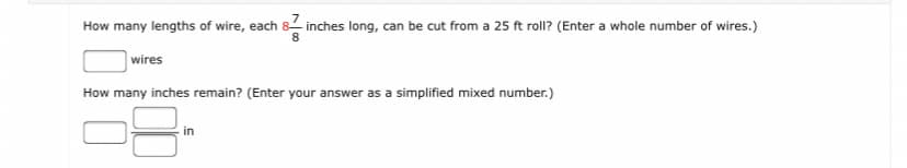 How many lengths of wire, each 8- inches long, can be cut from a 25 ft roll? (Enter a whole number of wires.)
wires
How many inches remain? (Enter your answer as a simplified mixed number.)
in
