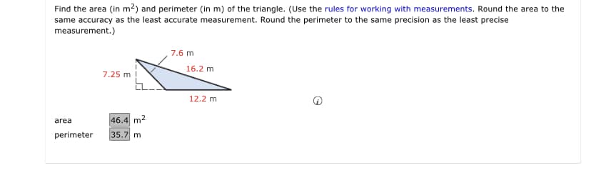 Find the area (in m²) and perimeter (in m) of the triangle. (Use the rules for working with measurements. Round the area to the
same accuracy as the least accurate measurement. Round the perimeter to the same precision as the least precise
measurement.)
7.6 m
16.2 m
7.25 m !
12.2 m
area
46.4 m2
perimeter
35.7 m
