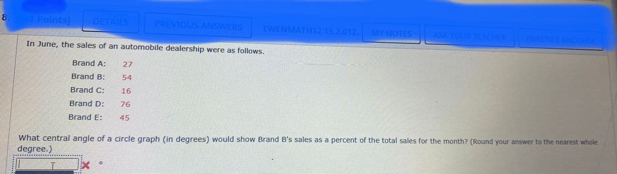 8.0/1 Points]
DETAILS
PREVIOUS ANSWERS
EWENMATH12 15.2.012.
MY NOTES
ASK YOUR TEACHER
PRACTICE ANOTHER
In June, the sales of an automobile dealership were as follows.
Brand A:
27
Brand B:
54
Brand C:
16
Brand D:
76
Brand E:
45
What central angle of a circle graph (in degrees) would show Brand B's sales as a percent of the total sales for the month? (Round your answer to the nearest whole
degree.)
有楽
