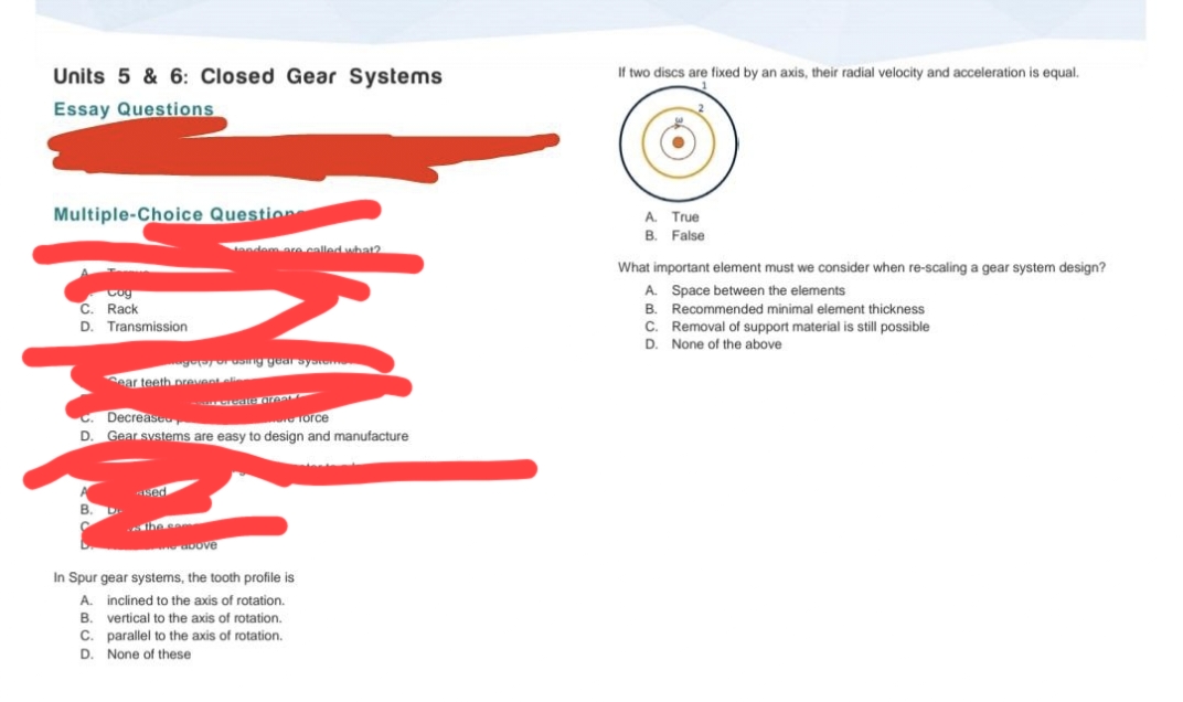 Units 5 & 6: Closed Gear Systems
If two discs are fixed by an axis, their radial velocity and acceleration is equal.
Essay Questions
Multiple-Choice Question
A. True
B. False
tandem are called what?
What important element must we consider when re-scaling a gear system design?
A. Space between the elements
Cog
C. Rack
B. Recommended minimal element thickness
C. Removal of support material is still possible
D. None of the above
D. Transmission
g ng gearayoo
ear teeth prevent eli
C. Decreaseo
D. Gear svstems are easy to design and manufacture
Torce
Ked
ihe e
uDove
In Spur gear systems, the tooth profile is
A. inclined to the axis of rotation.
B. vertical to the axis of rotation.
C. parallel to the axis of rotation.
D. None of these
