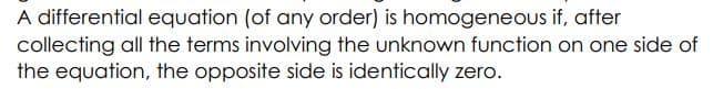 A differential equation (of any order) is homogeneous if, after
collecting all the terms involving the unknown function on one side of
the equation, the opposite side is identically zero.
