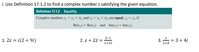 I. Use Definition 17.1.2 to find a complex number z satisfying the given equation.
Definition 17.1.2 Equality
Complex numbers z, = x, + iy, and z = x; + iy, are equal, z, = z3, if
Re(z,) = Re(z,) and Im(z,) = Im(z,).
2-i
1. 2z = i(2+ 9i)
2. z + 27 =
1+3i
3.=
== 3+ 4i
1+7
