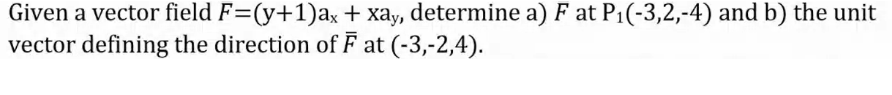 Given a vector field F=(y+1)ax + xay, determine a) F at P1(-3,2,-4) and b) the unit
vector defining the direction of F at (-3,-2,4).
