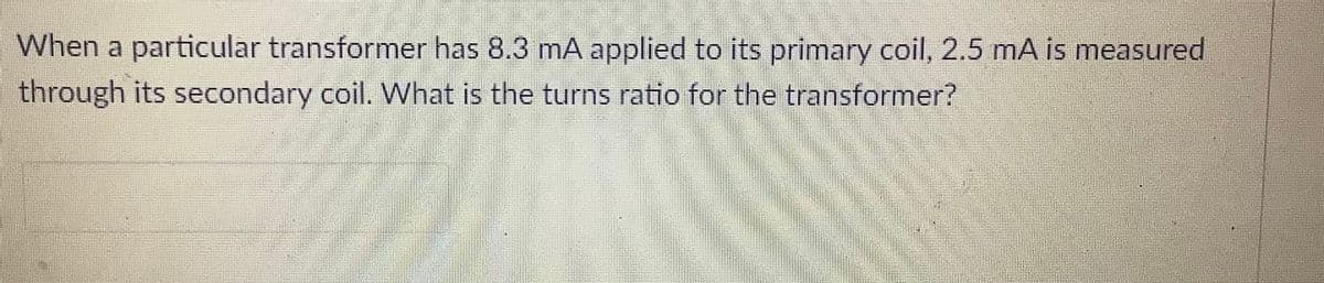 When a particular transformer has 8.3 mA applied to its primary coil, 2.5 mA is measured
through its secondary coil. What is the turns ratio for the transformer?
