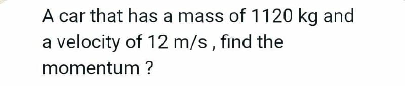 A car that has a mass of 1120 kg and
a velocity of 12 m/s, find the
momentum ?
