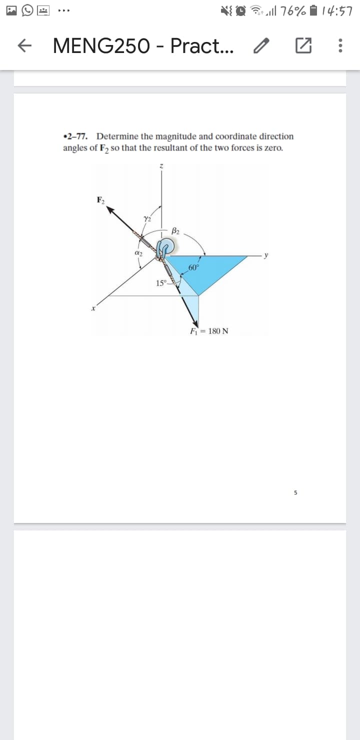 O l 76% i 14:57
f MENG250 - Pract...
•2-77. Determine the magnitude and coordinate direction
angles of F, so that the resultant of the two forces is zero.
Y2
B2
15°
F = 180 N
5
