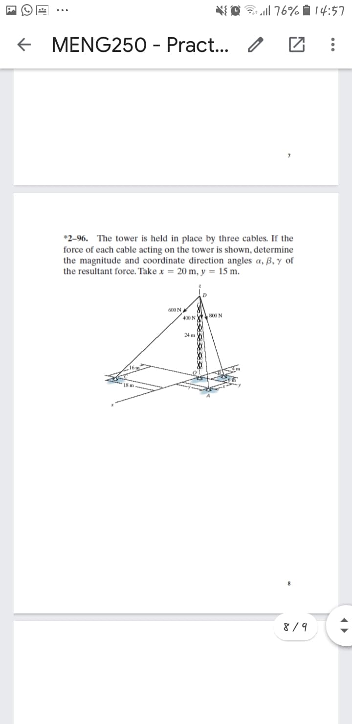 NO 76% i 14:57
e MENG250 - Pract...
7
*2-96. The tower is held in place by three cables. If the
force of each cable acting on the tower is shown, determine
the magnitude and coordinate direction angles a, B, y of
the resultant force. Take x = 20 m, y = 15 m.
D.
600 N
400 N 80N
24 m
8
8 /9
