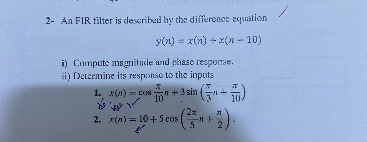 2- An FIR filter is described by the difference equation
y(n) = x(n) + x(n-10)
i) Compute magnitude and phase response.
ii) Determine its response to the inputs
TT
1. x(n) = cos n + 3 sin
10'
کلا
2. x(n) = 10 + 5 cos
2π
T
-1 +
-n+
IT
2
T
10