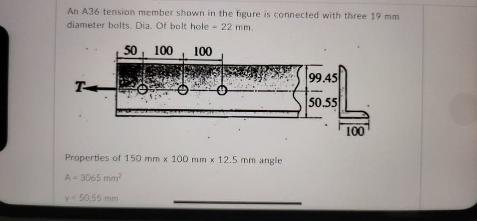 An A36 tension member shown in the figure is connected with three 19 mm
diameter bolts. Dia. Of bolt hole
= 22 mm.
50, 100
100
99.45
T
50.55
100
Properties of 150 mm x 100 mm x 12.5 mm angle
A= 3065 mm2
%3D
y = 50.55 mm
