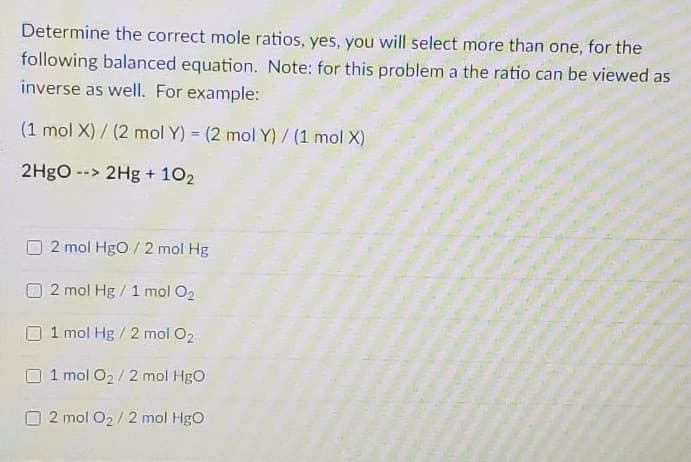 Determine the correct mole ratios, yes, you will select more than one, for the
following balanced equation. Note: for this problem a the ratio can be viewed as
inverse as well. For example:
(1 mol X) / (2 mol Y) = (2 mol Y)/ (1 mol X)
%3D
2H8O --> 2Hg + 102
2 mol Hgo / 2 mol Hg
2 mol Hg / 1 mol O2
1 mol Hg / 2 mol O2
1 mol O2/ 2 mol HgO
2 mol O2/2 mol HgO
