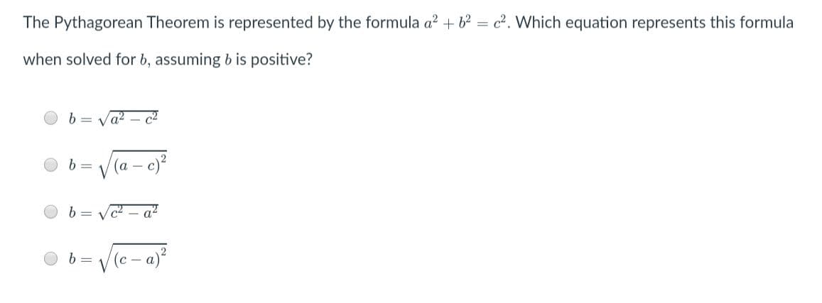 The Pythagorean Theorem is represented by the formula a2 + 62 = c². Which equation represents this formula
when solved for b, assuming b is positive?
e)?
(а - с)
b =
c2 - a²
Ve-a)
b =
(с —
