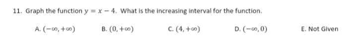 11. Graph the function y = x- 4. What is the increasing interval for the function.
A. (-00, +0)
B. (0, +o)
C. (4, +co)
D. (-0, 0)
E. Not Given
