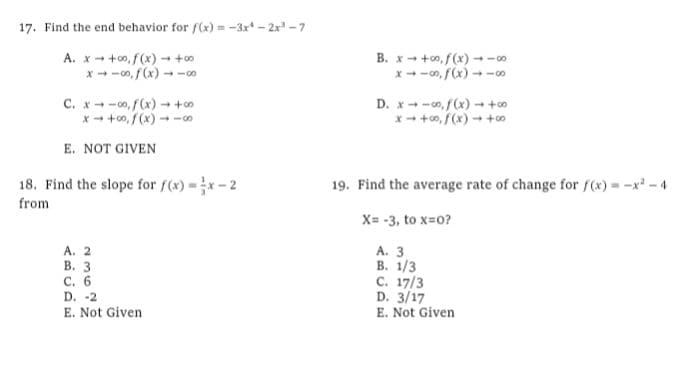 17. Find the end behavior for f(x) = -3x* - 2x -7
A. x- +o, f(x) - +0
x - -o, f(x) - -
B. x - +o, f(x) --0
x--00, f(x) - -∞
C. x-o, f(x) +
x- +00, /(x) -c0
D. x-o,f(x) +o
x - +0, f(x) - +o
E. NOT GIVEN
18. Find the slope for f(x)=x- 2
19. Find the average rate of change for f(x) = -x* - 4
from
X= -3, to x=0?
A. 2
В. 3
С. 6
D. -2
A. 3
В. 1/3
C. 17/3
D. 3/17
E. Not Given
E. Not Given
