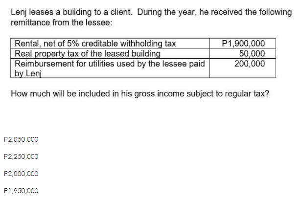 Lenj leases a building to a client. During the year, he received the following
remittance from the lessee:
Rental, net of 5% creditable withholding tax
Real property tax of the leased building
Reimbursement for utilities used by the lessee paid
by Lenj
P1,900,000
50,000
200,000
How much will be included in his gross income subject to regular tax?
P2,050,000
P2,250,000
P2,000,000
P1,950,000
